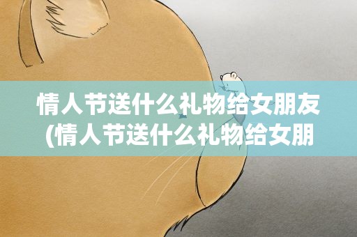 情人节送什么礼物给女朋友(情人节送什么礼物给女朋友知乎)