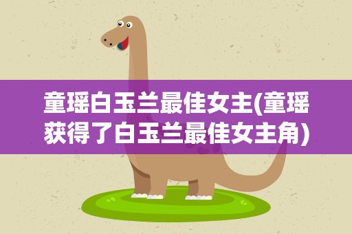 童瑶白玉兰最佳女主(童瑶获得了白玉兰最佳女主角)