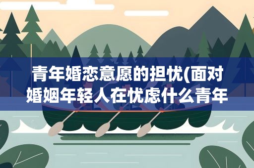 青年婚恋意愿的担忧(面对婚姻年轻人在忧虑什么青年婚恋意愿调查)