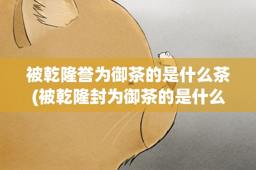 被乾隆誉为御茶的是什么茶(被乾隆封为御茶的是什么茶)