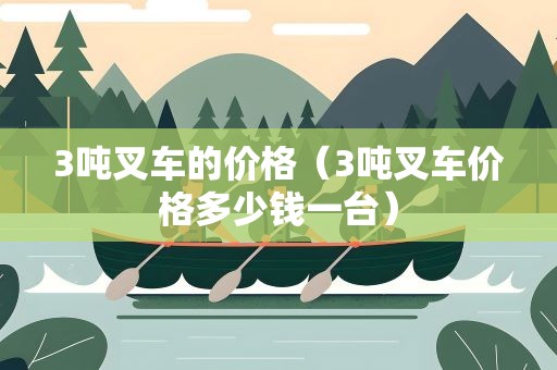 3吨叉车的价格（3吨叉车价格多少钱一台）