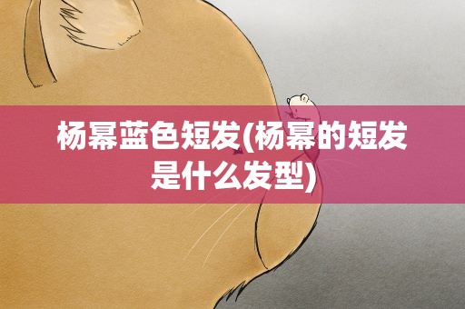 杨幂蓝色短发(杨幂的短发是什么发型)