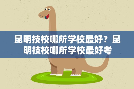 昆明技校哪所学校最好？昆明技校哪所学校最好考