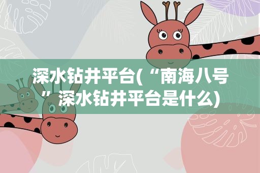 深水钻井平台(“南海八号”深水钻井平台是什么)