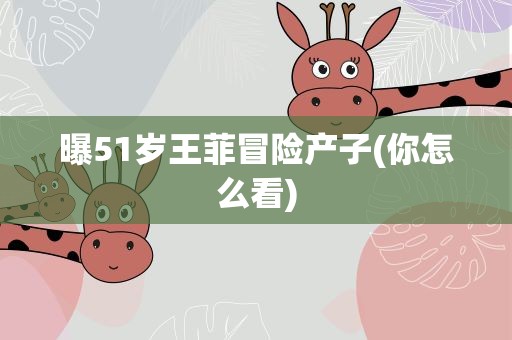 曝51岁王菲冒险产子(你怎么看)