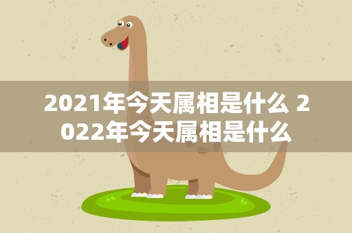 2021年今天属相是什么 2022年今天属相是什么