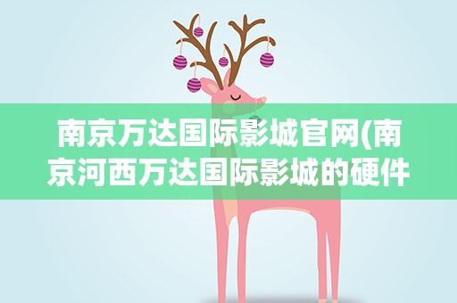 南京万达国际影城官网(南京河西万达国际影城的硬件设施)
