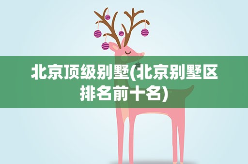 北京顶级别墅(北京别墅区排名前十名)