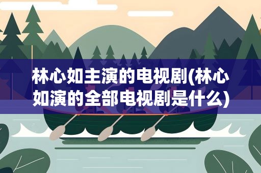 林心如主演的电视剧(林心如演的全部电视剧是什么)