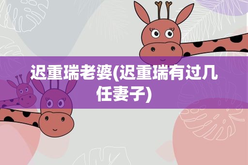 迟重瑞老婆(迟重瑞有过几任妻子)