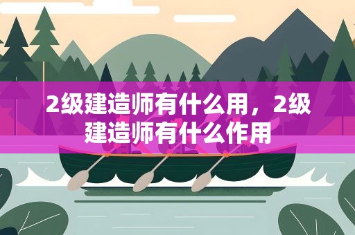 2级建造师有什么用，2级建造师有什么作用