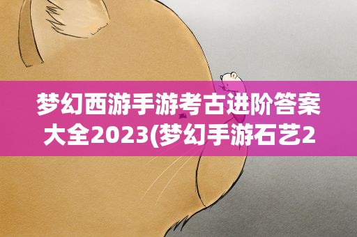 梦幻西游手游考古进阶答案大全2023(梦幻手游石艺2进3答案)