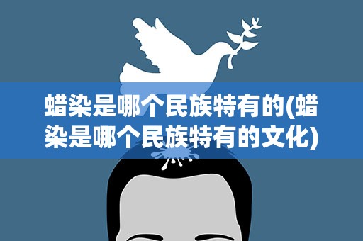 蜡染是哪个民族特有的(蜡染是哪个民族特有的文化)