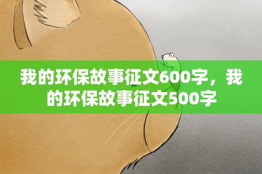 我的环保故事征文600字，我的环保故事征文500字