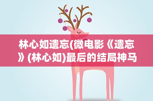 林心如遗忘(微电影《遗忘》(林心如)最后的结局神马意思啊)