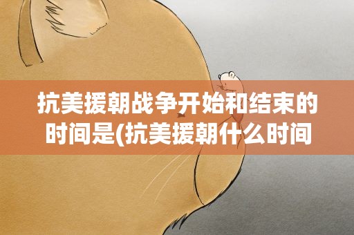 抗美援朝战争开始和结束的时间是(抗美援朝什么时间开始什么时间结束的)