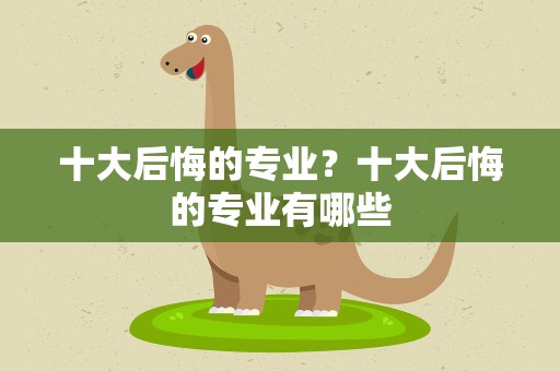 十大后悔的专业？十大后悔的专业有哪些