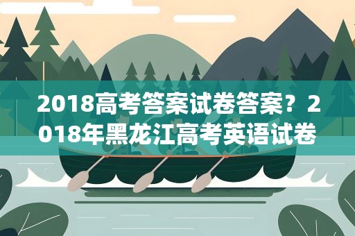 2018高考答案试卷答案？2018年黑龙江高考英语试卷试题及答案解析(WORD文字版)