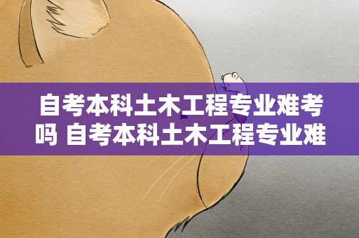 自考本科土木工程专业难考吗 自考本科土木工程专业难考吗知乎