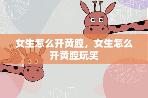 女生怎么开黄腔，女生怎么开黄腔玩笑