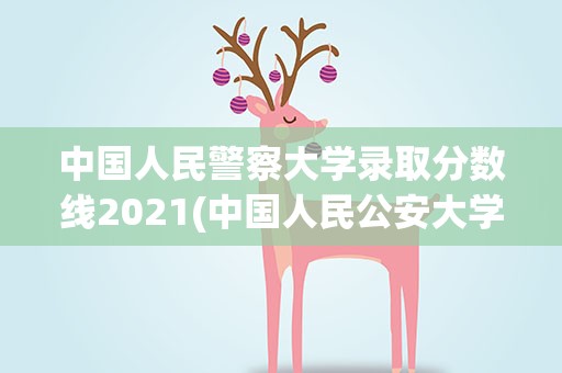中国人民警察大学录取分数线2021(中国人民公安大学2021年录取分数线)