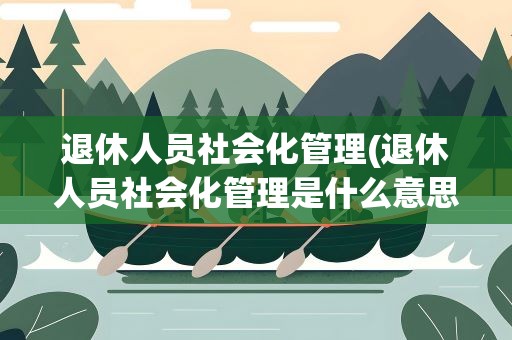 退休人员社会化管理(退休人员社会化管理是什么意思)
