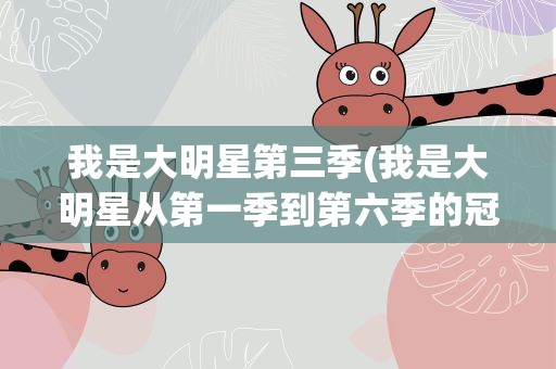 我是大明星第三季(我是大明星从第一季到第六季的冠军、亚军、季军是谁)