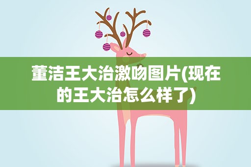 董洁王大治激吻图片(现在的王大治怎么样了)
