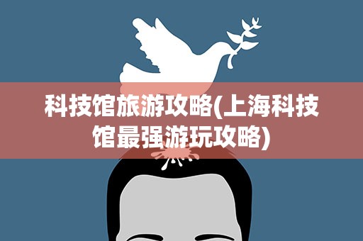 科技馆旅游攻略(上海科技馆最强游玩攻略)