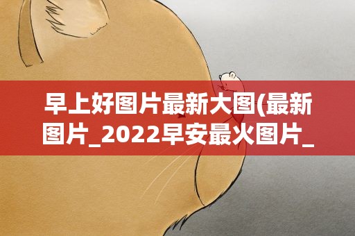 早上好图片最新大图(最新图片_2022早安最火图片_早上好各种图片大全)