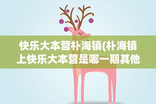 快乐大本营朴海镇(朴海镇上快乐大本营是哪一期其他明星嘉宾都有谁)