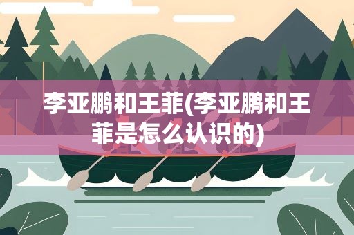 李亚鹏和王菲(李亚鹏和王菲是怎么认识的)