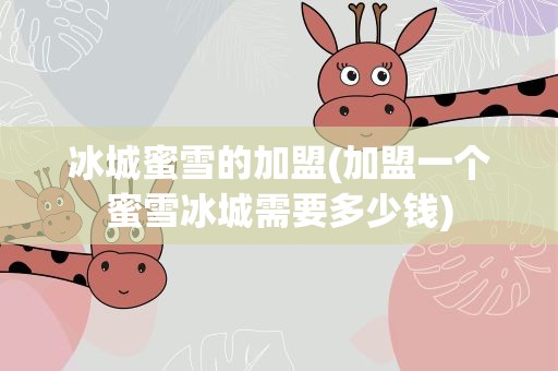 冰城蜜雪的加盟(加盟一个蜜雪冰城需要多少钱)