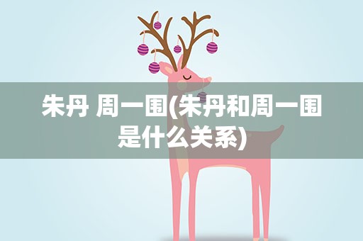 朱丹 周一围(朱丹和周一围是什么关系)