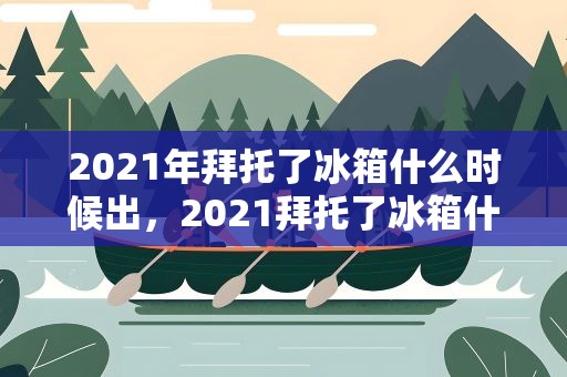 2021年拜托了冰箱什么时候出，2021拜托了冰箱什么时候播