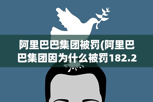 阿里巴巴集团被罚(阿里巴巴集团因为什么被罚182.28亿元)
