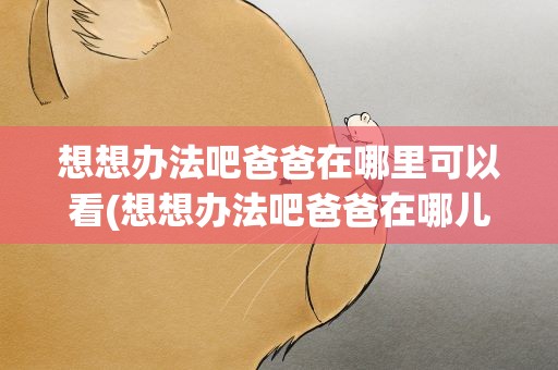 想想办法吧爸爸在哪里可以看(想想办法吧爸爸在哪儿可以看)