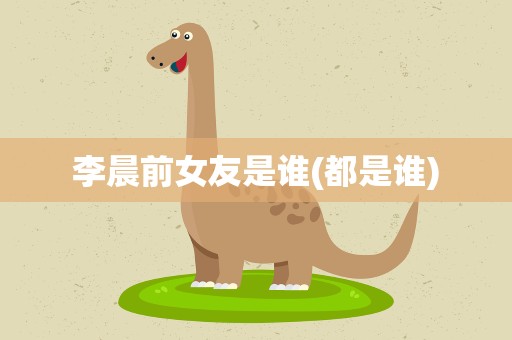 李晨前女友是谁(都是谁)