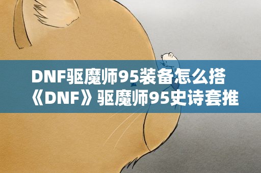 DNF驱魔师95装备怎么搭 《DNF》驱魔师95史诗套推荐