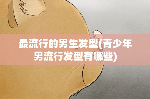 最流行的男生发型(青少年男流行发型有哪些)