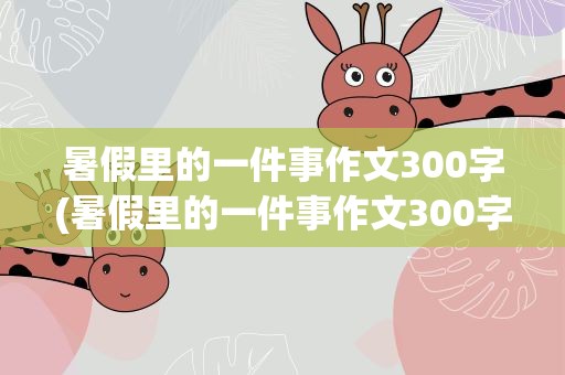 暑假里的一件事作文300字(暑假里的一件事作文300字左右)