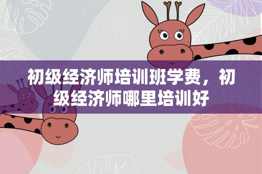 初级经济师培训班学费，初级经济师哪里培训好