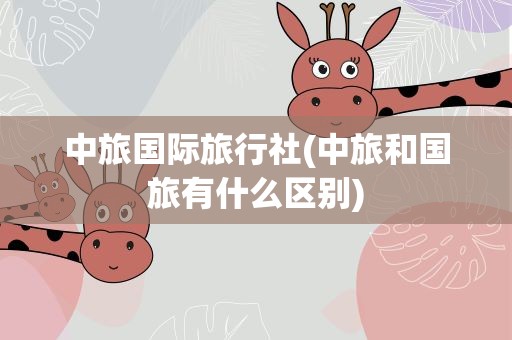 中旅国际旅行社(中旅和国旅有什么区别)
