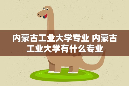 内蒙古工业大学专业 内蒙古工业大学有什么专业