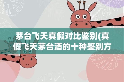 茅台飞天真假对比鉴别(真假飞天茅台酒的十种鉴别方法)