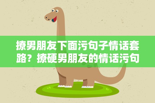 撩男朋友下面污句子情话套路？撩硬男朋友的情话污句子