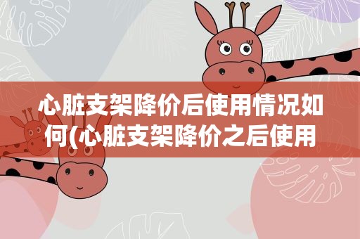 心脏支架降价后使用情况如何(心脏支架降价之后使用情况如何对于用户而言有怎样的体验)