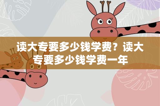 读大专要多少钱学费？读大专要多少钱学费一年