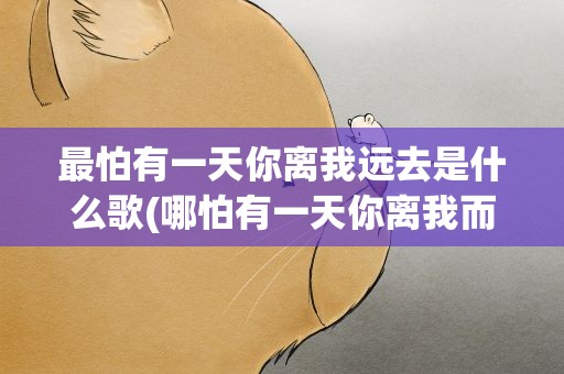 最怕有一天你离我远去是什么歌(哪怕有一天你离我而去那将是我最大的悲剧啥歌名)