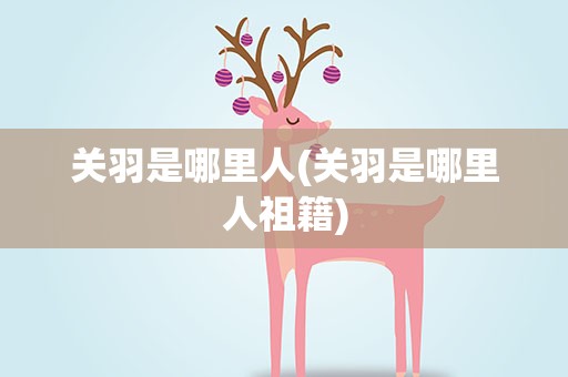 关羽是哪里人(关羽是哪里人祖籍)